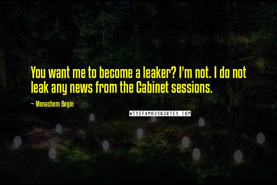 Menachem Begin Quotes: You want me to become a leaker? I'm not. I do not leak any news from the Cabinet sessions.