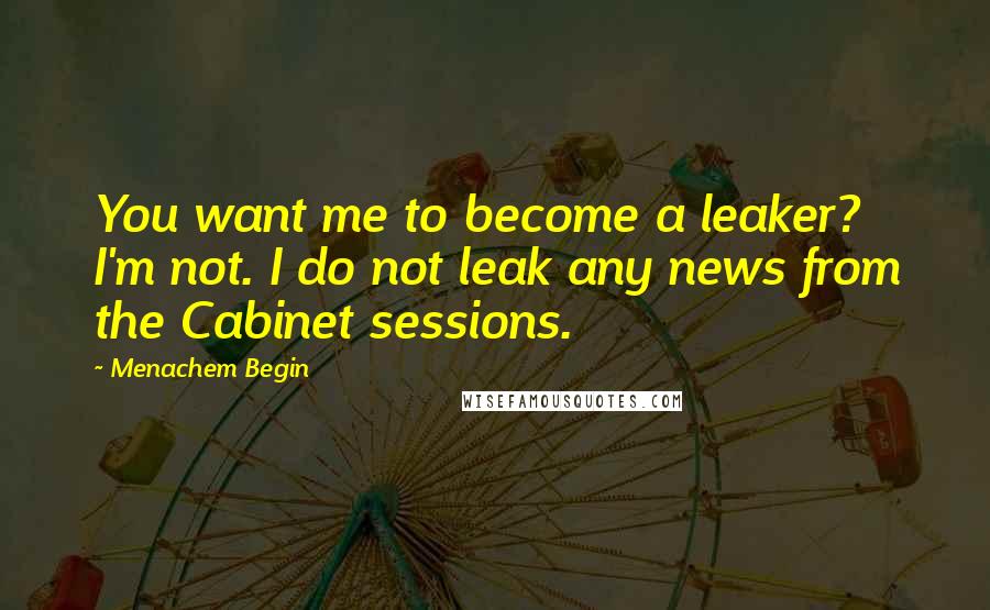 Menachem Begin Quotes: You want me to become a leaker? I'm not. I do not leak any news from the Cabinet sessions.