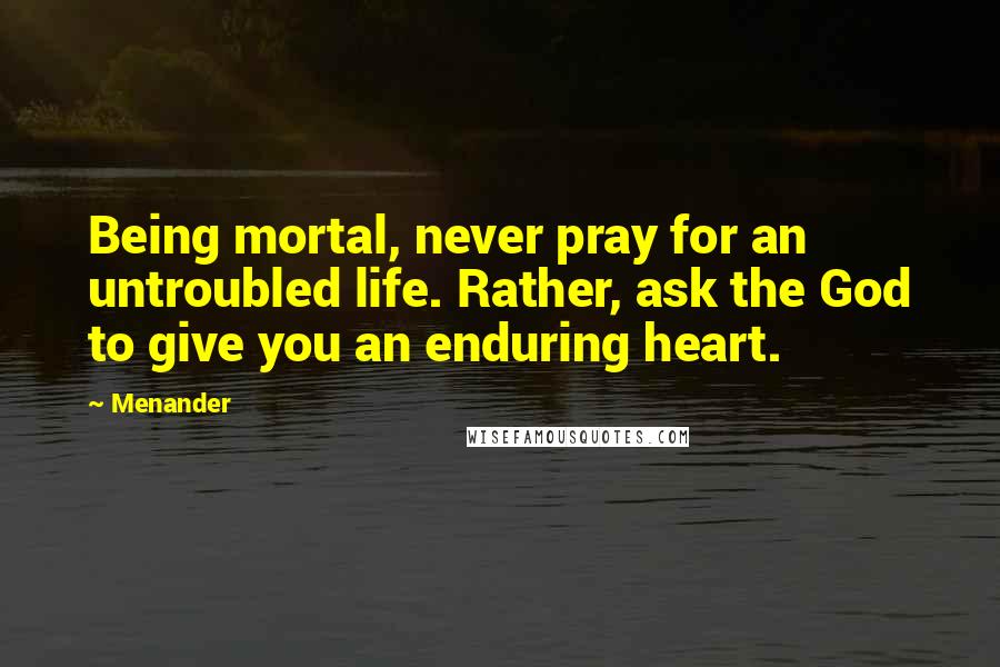 Menander Quotes: Being mortal, never pray for an untroubled life. Rather, ask the God to give you an enduring heart.