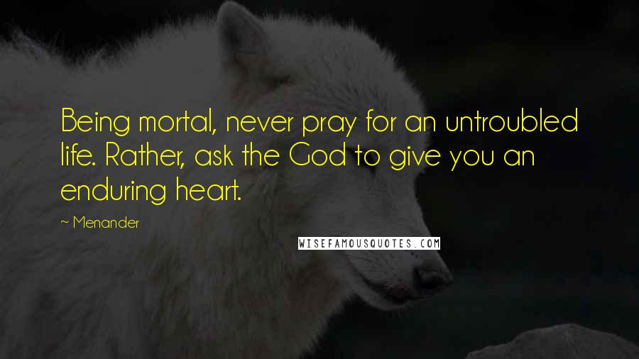 Menander Quotes: Being mortal, never pray for an untroubled life. Rather, ask the God to give you an enduring heart.