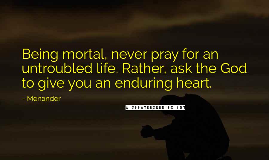 Menander Quotes: Being mortal, never pray for an untroubled life. Rather, ask the God to give you an enduring heart.