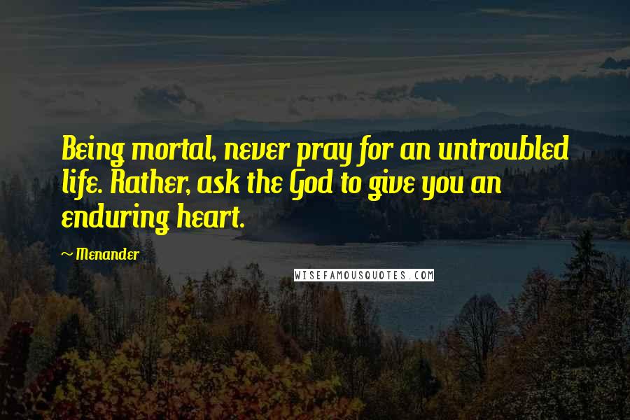 Menander Quotes: Being mortal, never pray for an untroubled life. Rather, ask the God to give you an enduring heart.