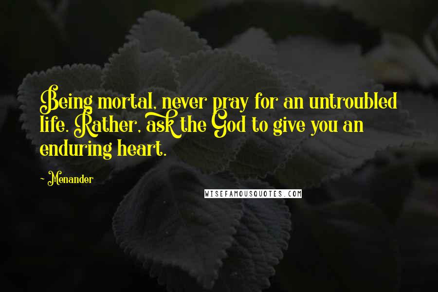 Menander Quotes: Being mortal, never pray for an untroubled life. Rather, ask the God to give you an enduring heart.