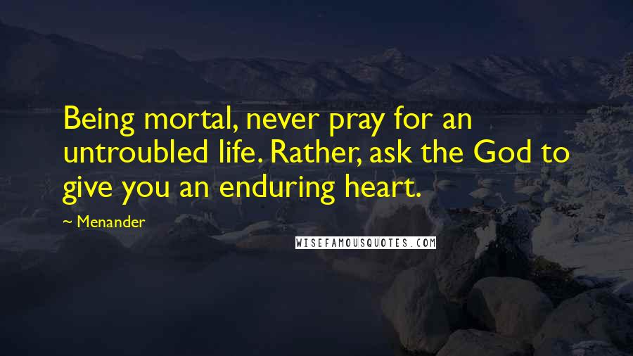 Menander Quotes: Being mortal, never pray for an untroubled life. Rather, ask the God to give you an enduring heart.