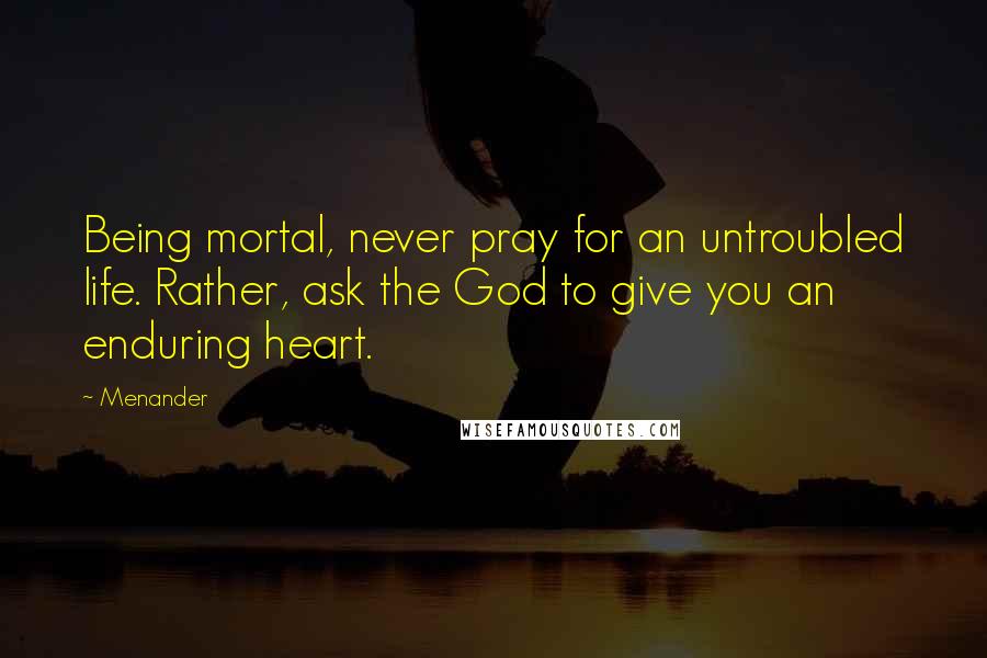 Menander Quotes: Being mortal, never pray for an untroubled life. Rather, ask the God to give you an enduring heart.