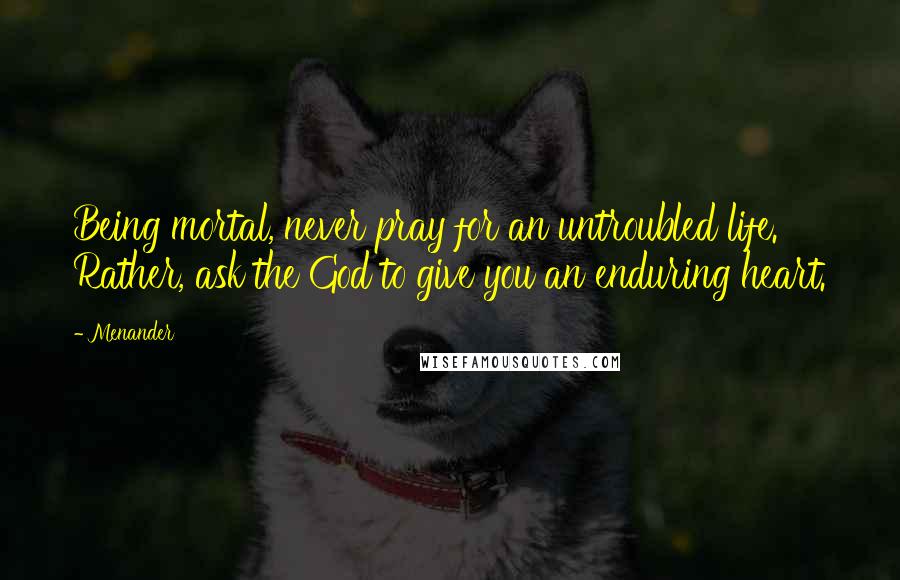 Menander Quotes: Being mortal, never pray for an untroubled life. Rather, ask the God to give you an enduring heart.