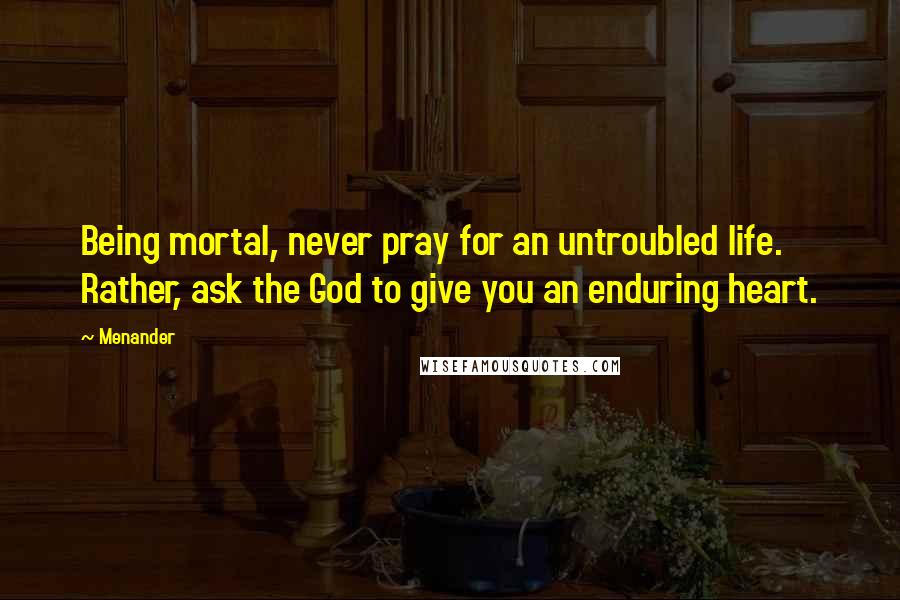 Menander Quotes: Being mortal, never pray for an untroubled life. Rather, ask the God to give you an enduring heart.