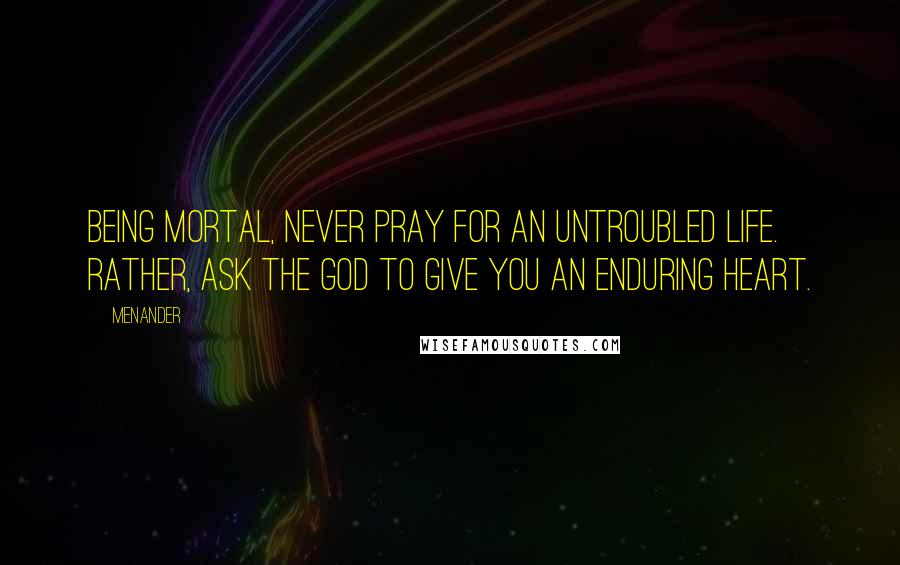 Menander Quotes: Being mortal, never pray for an untroubled life. Rather, ask the God to give you an enduring heart.