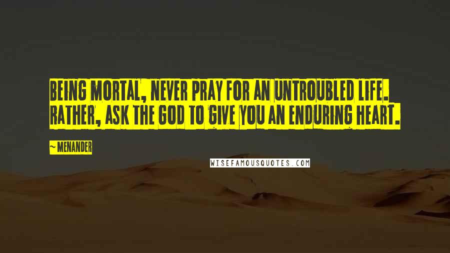 Menander Quotes: Being mortal, never pray for an untroubled life. Rather, ask the God to give you an enduring heart.