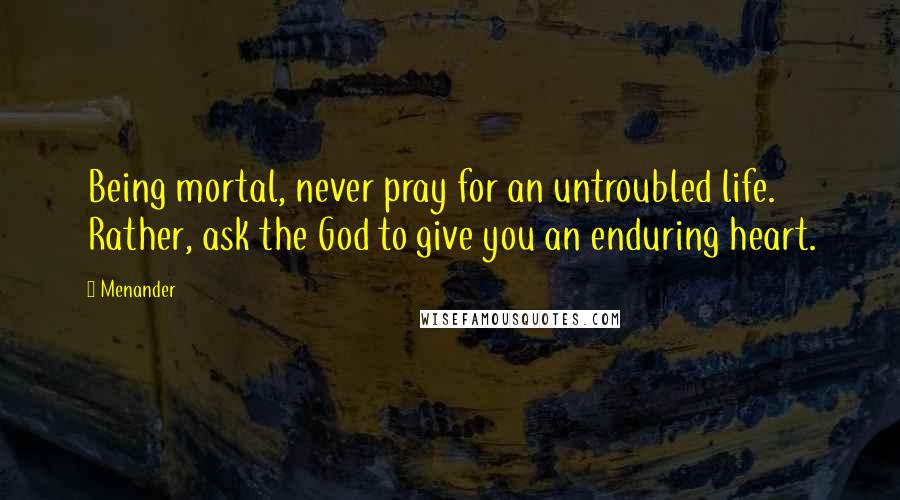 Menander Quotes: Being mortal, never pray for an untroubled life. Rather, ask the God to give you an enduring heart.