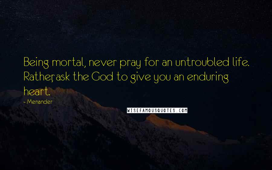 Menander Quotes: Being mortal, never pray for an untroubled life. Rather, ask the God to give you an enduring heart.