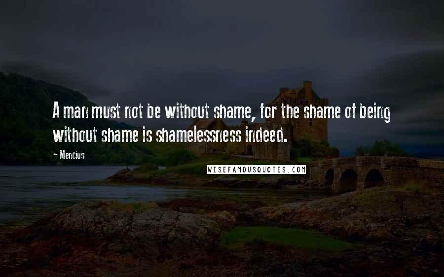 Mencius Quotes: A man must not be without shame, for the shame of being without shame is shamelessness indeed.