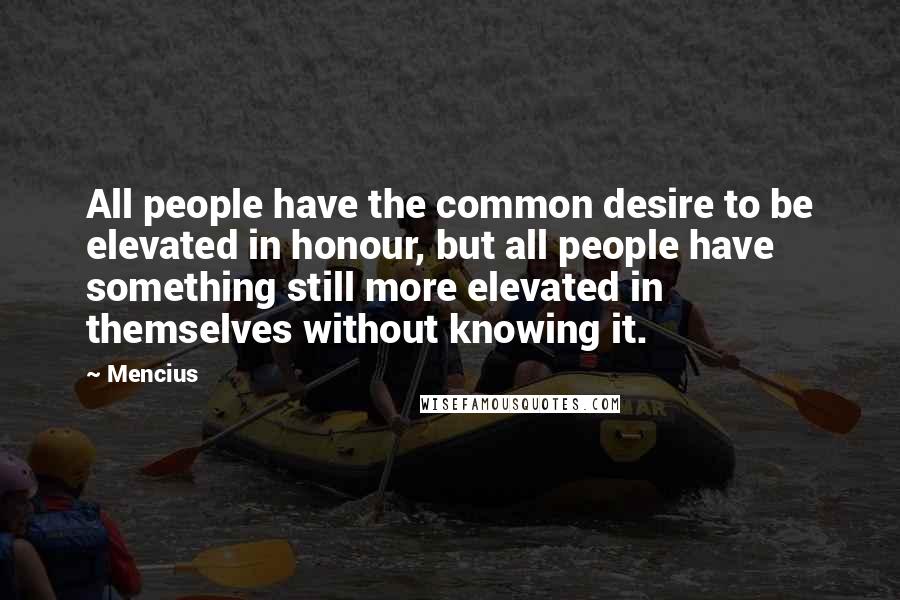 Mencius Quotes: All people have the common desire to be elevated in honour, but all people have something still more elevated in themselves without knowing it.