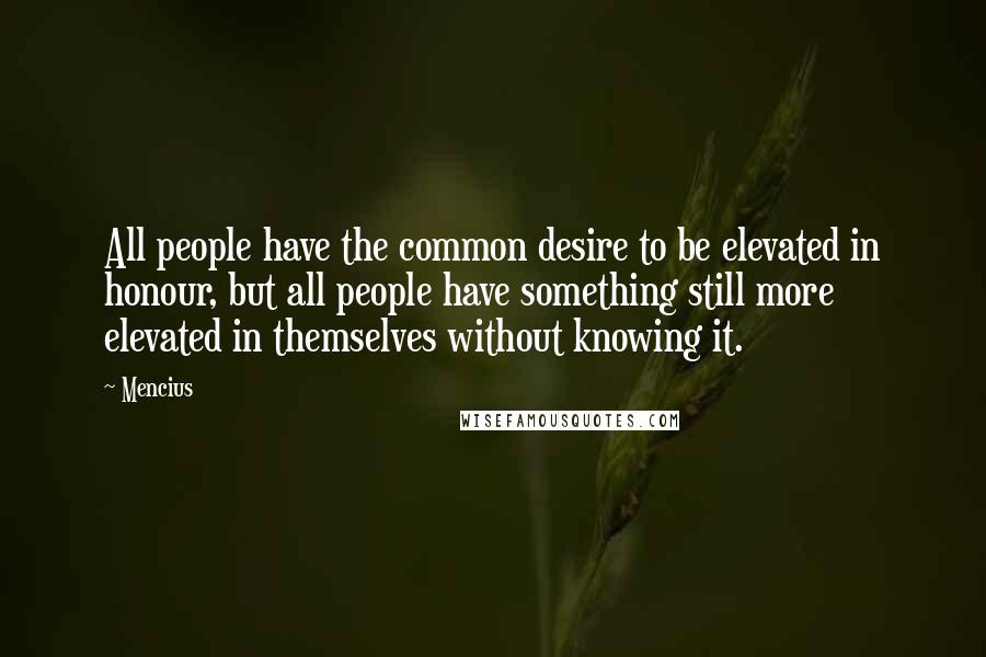 Mencius Quotes: All people have the common desire to be elevated in honour, but all people have something still more elevated in themselves without knowing it.