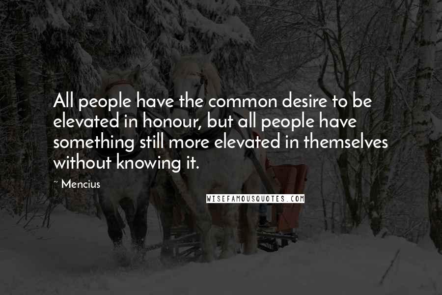 Mencius Quotes: All people have the common desire to be elevated in honour, but all people have something still more elevated in themselves without knowing it.
