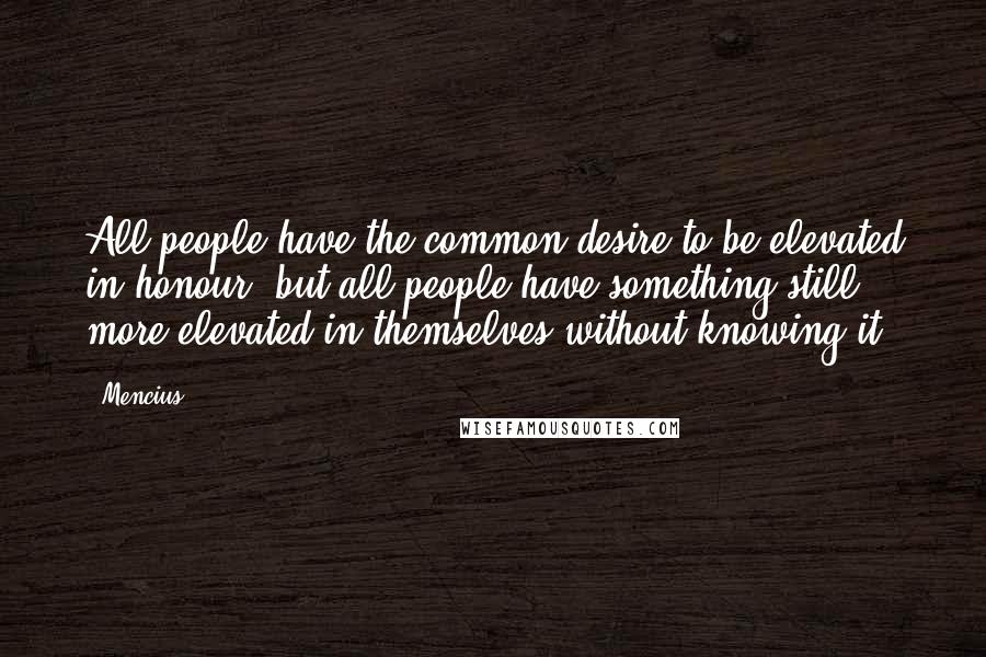 Mencius Quotes: All people have the common desire to be elevated in honour, but all people have something still more elevated in themselves without knowing it.
