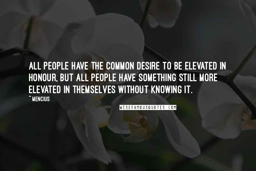 Mencius Quotes: All people have the common desire to be elevated in honour, but all people have something still more elevated in themselves without knowing it.