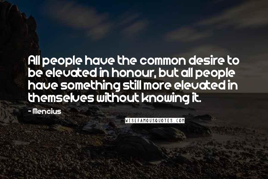 Mencius Quotes: All people have the common desire to be elevated in honour, but all people have something still more elevated in themselves without knowing it.