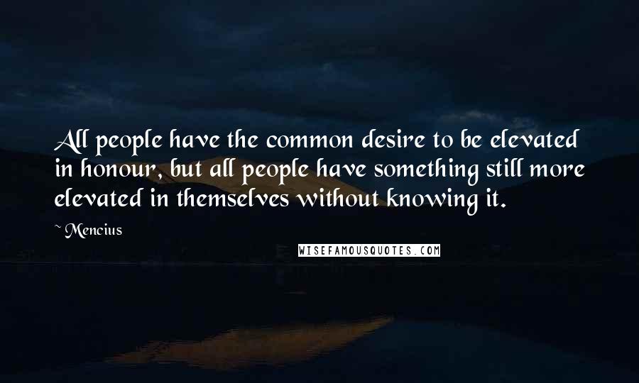 Mencius Quotes: All people have the common desire to be elevated in honour, but all people have something still more elevated in themselves without knowing it.