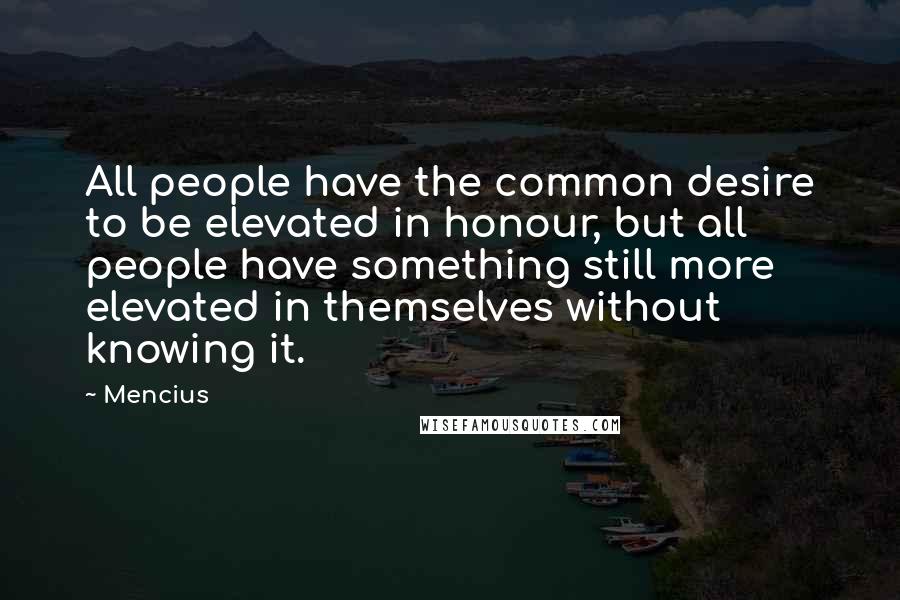 Mencius Quotes: All people have the common desire to be elevated in honour, but all people have something still more elevated in themselves without knowing it.