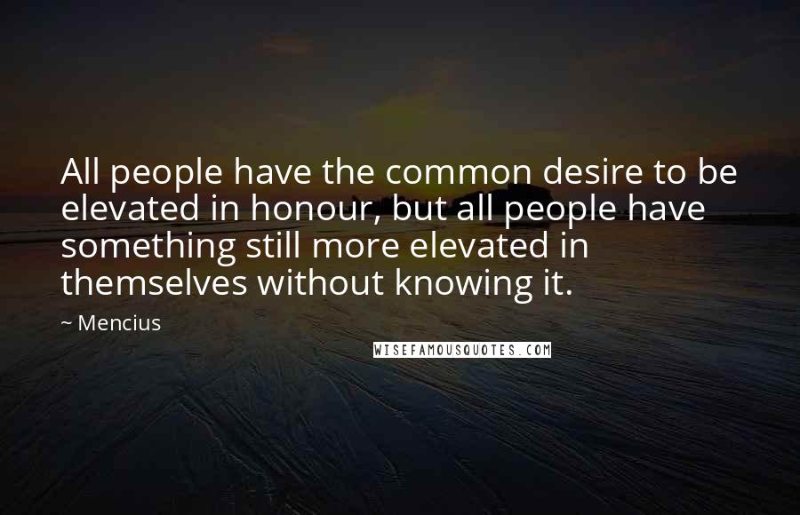 Mencius Quotes: All people have the common desire to be elevated in honour, but all people have something still more elevated in themselves without knowing it.