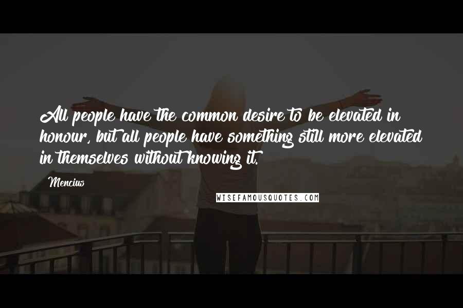 Mencius Quotes: All people have the common desire to be elevated in honour, but all people have something still more elevated in themselves without knowing it.
