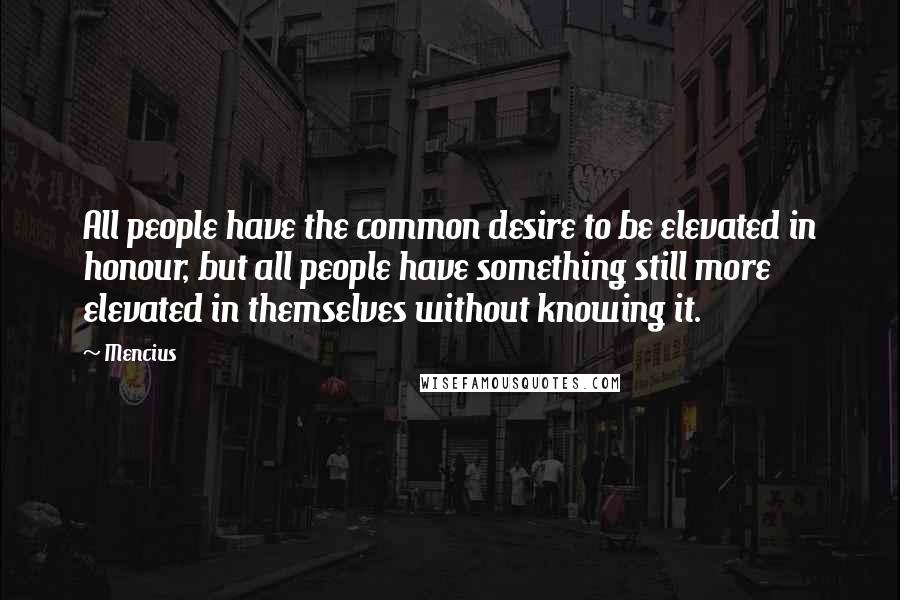 Mencius Quotes: All people have the common desire to be elevated in honour, but all people have something still more elevated in themselves without knowing it.