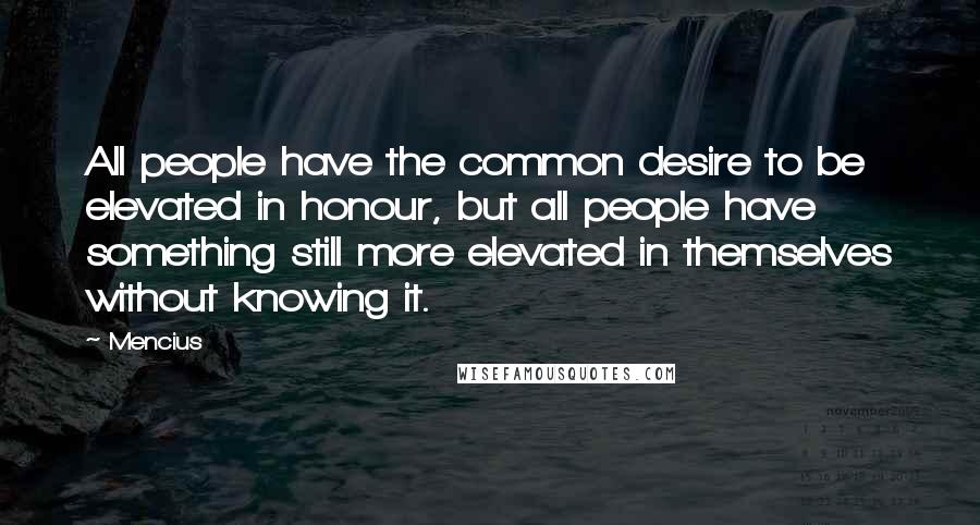 Mencius Quotes: All people have the common desire to be elevated in honour, but all people have something still more elevated in themselves without knowing it.