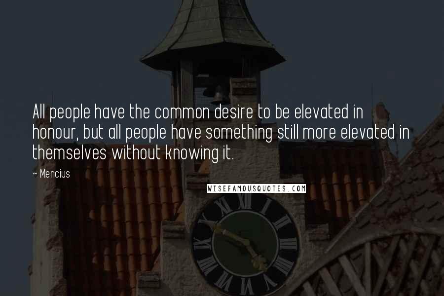 Mencius Quotes: All people have the common desire to be elevated in honour, but all people have something still more elevated in themselves without knowing it.