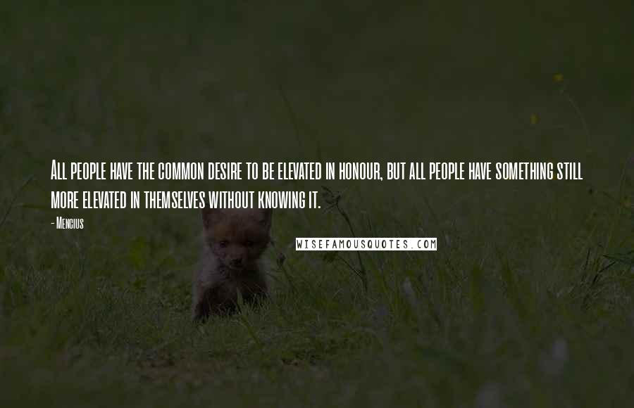 Mencius Quotes: All people have the common desire to be elevated in honour, but all people have something still more elevated in themselves without knowing it.
