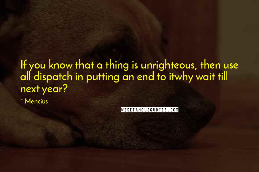 Mencius Quotes: If you know that a thing is unrighteous, then use all dispatch in putting an end to itwhy wait till next year?