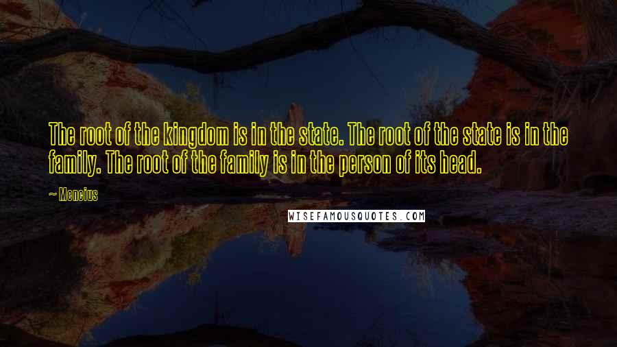 Mencius Quotes: The root of the kingdom is in the state. The root of the state is in the family. The root of the family is in the person of its head.
