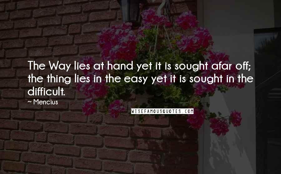 Mencius Quotes: The Way lies at hand yet it is sought afar off; the thing lies in the easy yet it is sought in the difficult.