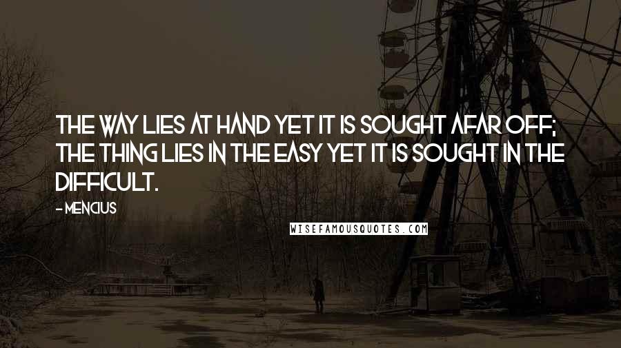 Mencius Quotes: The Way lies at hand yet it is sought afar off; the thing lies in the easy yet it is sought in the difficult.