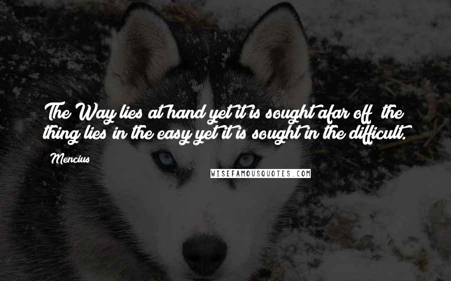 Mencius Quotes: The Way lies at hand yet it is sought afar off; the thing lies in the easy yet it is sought in the difficult.