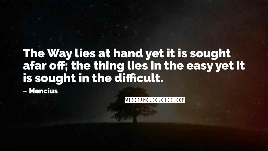 Mencius Quotes: The Way lies at hand yet it is sought afar off; the thing lies in the easy yet it is sought in the difficult.