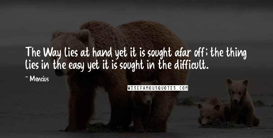 Mencius Quotes: The Way lies at hand yet it is sought afar off; the thing lies in the easy yet it is sought in the difficult.