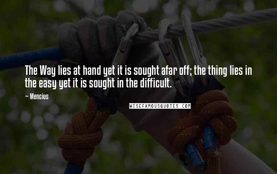 Mencius Quotes: The Way lies at hand yet it is sought afar off; the thing lies in the easy yet it is sought in the difficult.