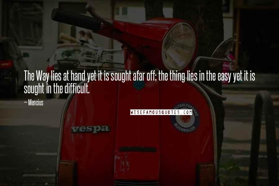 Mencius Quotes: The Way lies at hand yet it is sought afar off; the thing lies in the easy yet it is sought in the difficult.