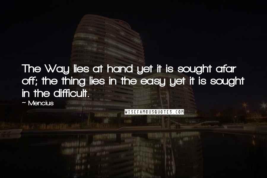 Mencius Quotes: The Way lies at hand yet it is sought afar off; the thing lies in the easy yet it is sought in the difficult.