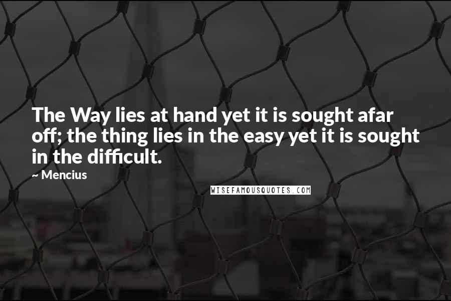 Mencius Quotes: The Way lies at hand yet it is sought afar off; the thing lies in the easy yet it is sought in the difficult.