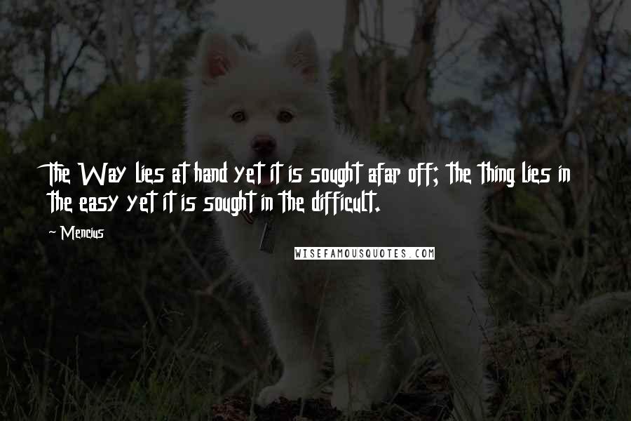 Mencius Quotes: The Way lies at hand yet it is sought afar off; the thing lies in the easy yet it is sought in the difficult.