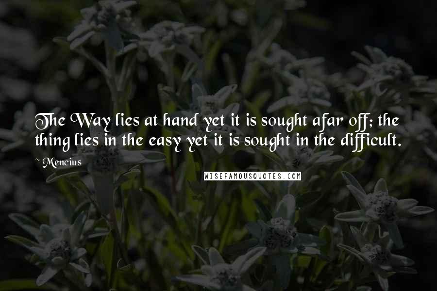 Mencius Quotes: The Way lies at hand yet it is sought afar off; the thing lies in the easy yet it is sought in the difficult.