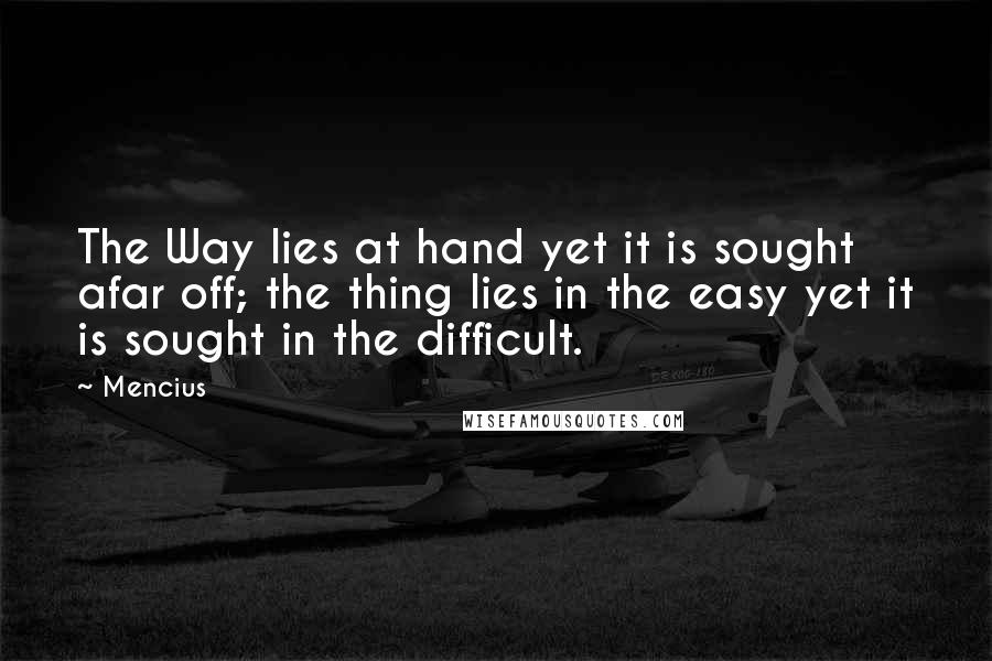 Mencius Quotes: The Way lies at hand yet it is sought afar off; the thing lies in the easy yet it is sought in the difficult.