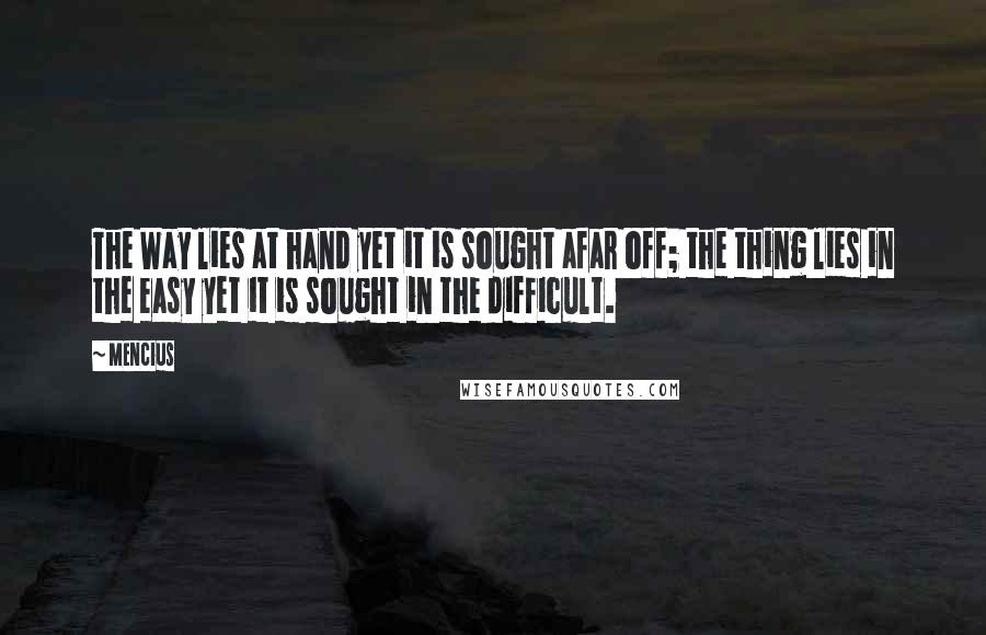 Mencius Quotes: The Way lies at hand yet it is sought afar off; the thing lies in the easy yet it is sought in the difficult.