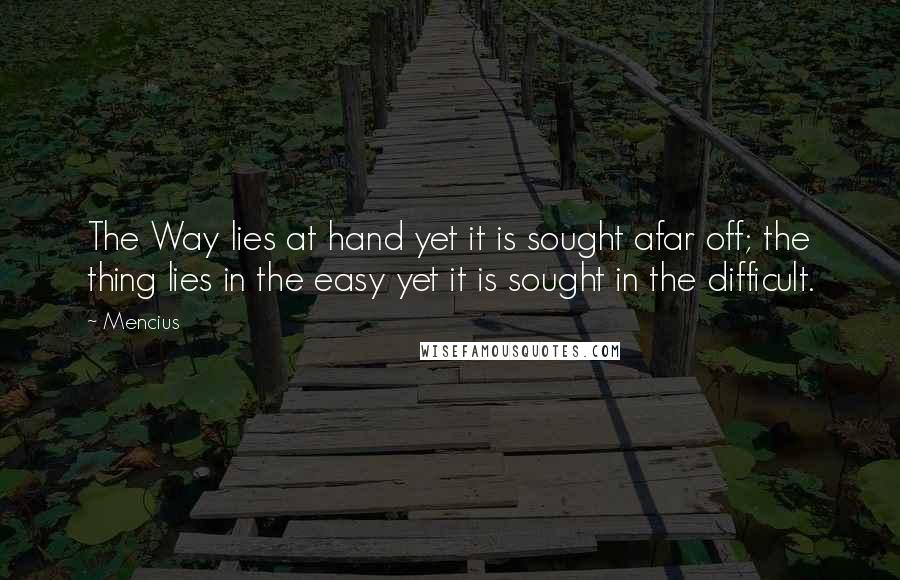 Mencius Quotes: The Way lies at hand yet it is sought afar off; the thing lies in the easy yet it is sought in the difficult.