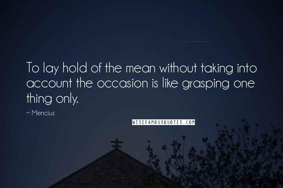 Mencius Quotes: To lay hold of the mean without taking into account the occasion is like grasping one thing only.
