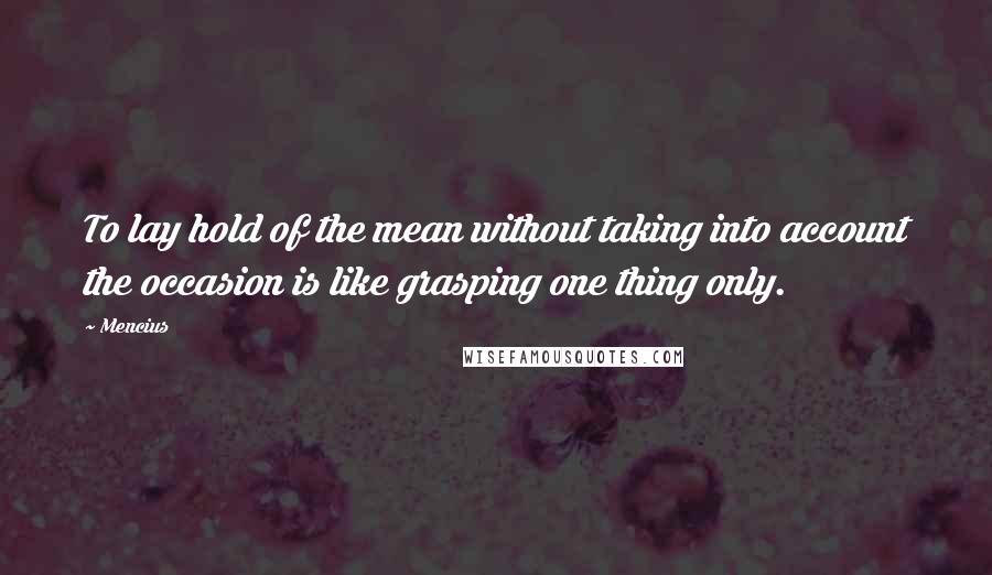 Mencius Quotes: To lay hold of the mean without taking into account the occasion is like grasping one thing only.