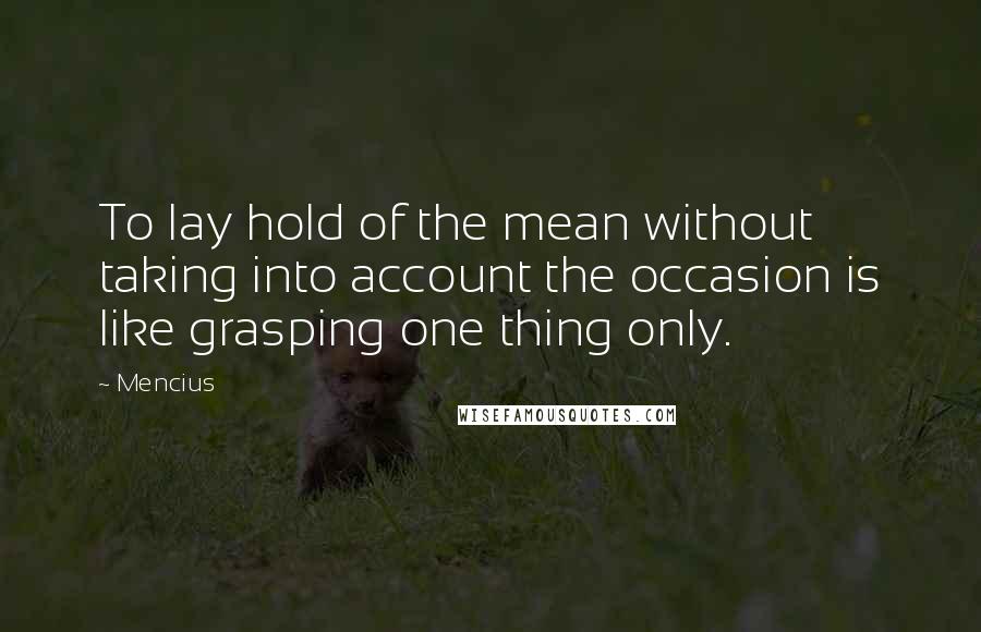 Mencius Quotes: To lay hold of the mean without taking into account the occasion is like grasping one thing only.