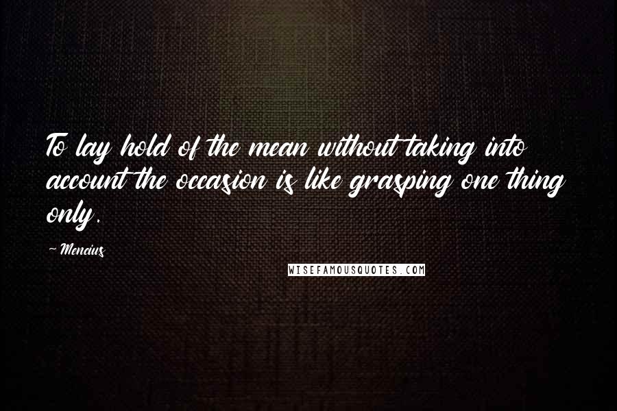 Mencius Quotes: To lay hold of the mean without taking into account the occasion is like grasping one thing only.